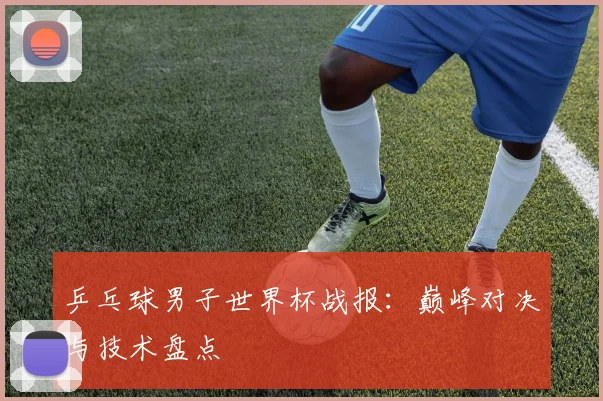 乒乓球男子世界杯战报:巅峰对决与技术盘点