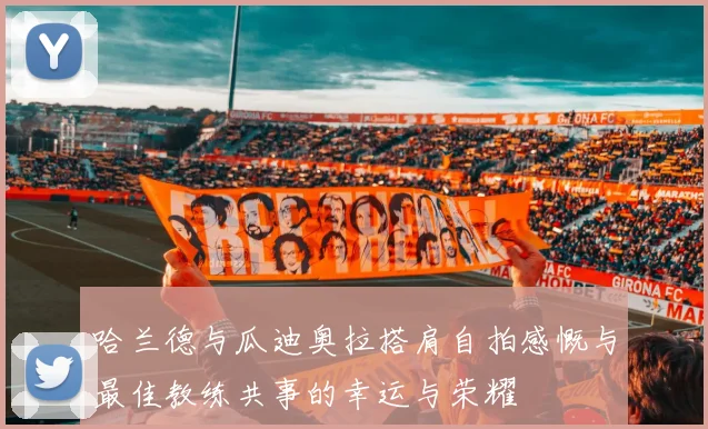 哈兰德与瓜迪奥拉搭肩自拍感慨与最佳教练共事的幸运与荣耀