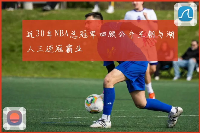 近30年NBA总冠军回顾公牛王朝与湖人三连冠霸业