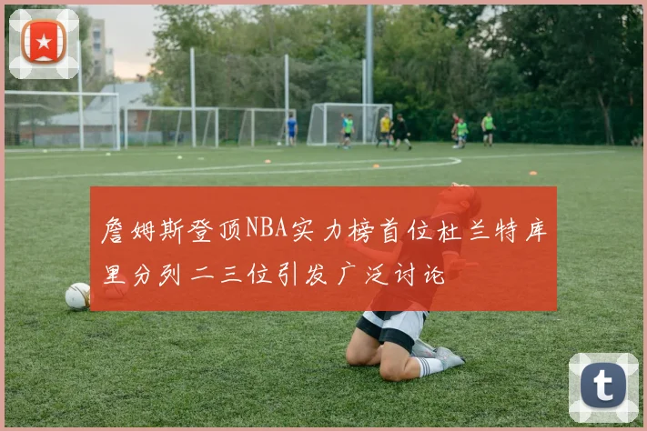 詹姆斯登顶NBA实力榜首位杜兰特库里分列二三位引发广泛讨论