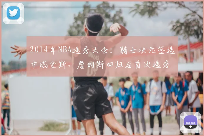 2014年NBA选秀大会：骑士状元签选中威金斯，詹姆斯回归后首次选秀
