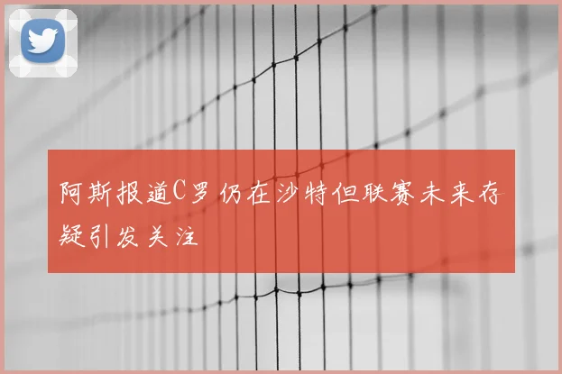 阿斯报道C罗仍在沙特但联赛未来存疑引发关注