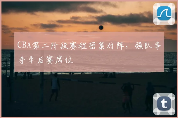 CBA第二阶段赛程密集对阵，强队争夺季后赛席位