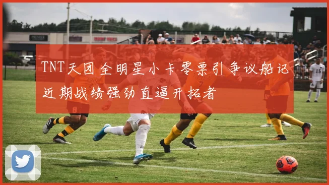 TNT天团全明星小卡零票引争议船记近期战绩强劲直逼开拓者