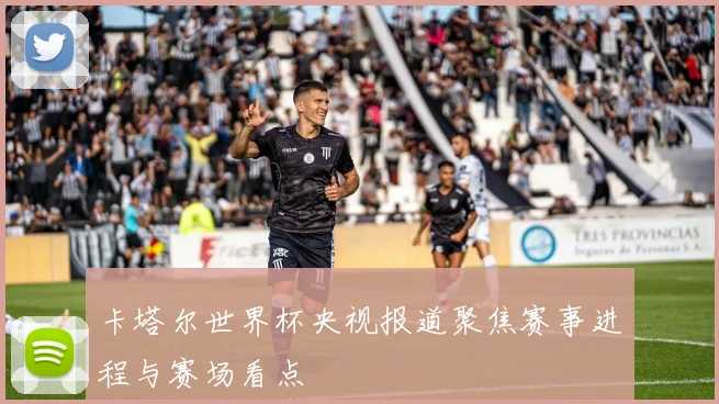 卡塔尔世界杯央视报道聚焦赛事进程与赛场看点
