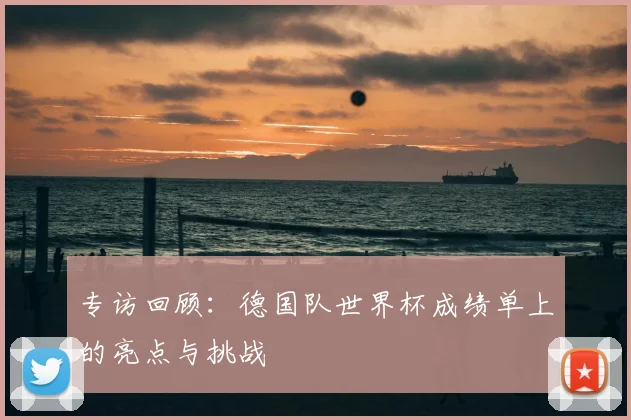 专访回顾：德国队世界杯成绩单上的亮点与挑战