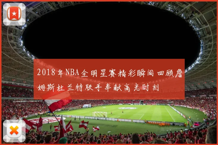 2018年NBA全明星赛精彩瞬间回顾詹姆斯杜兰特联手奉献高光时刻