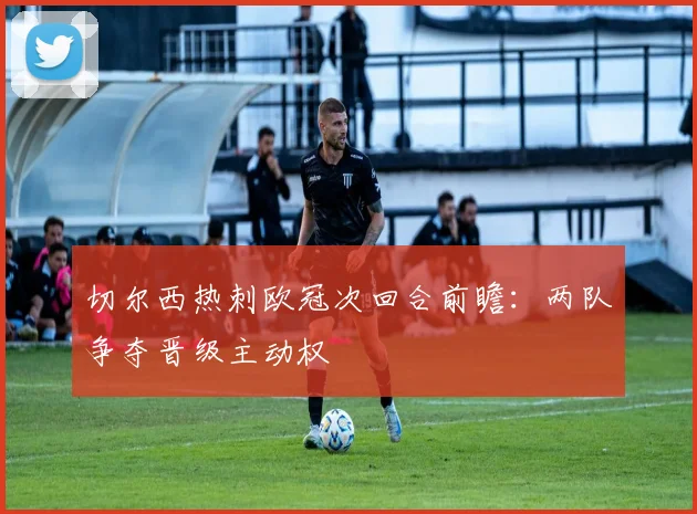 切尔西热刺欧冠次回合前瞻：两队争夺晋级主动权