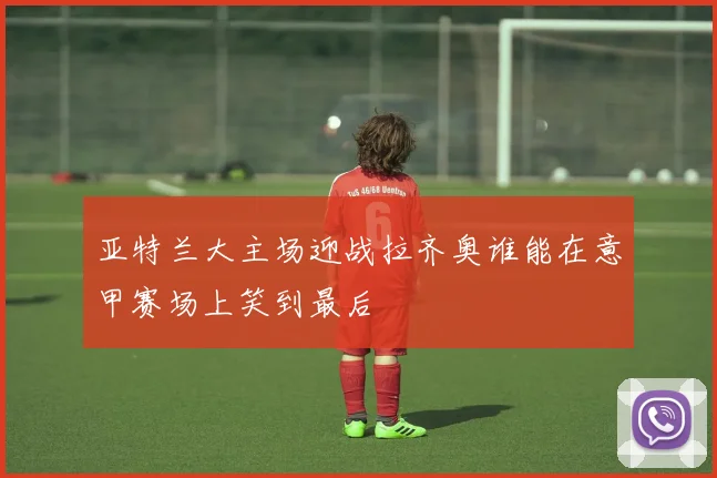 亚特兰大主场迎战拉齐奥谁能在意甲赛场上笑到最后