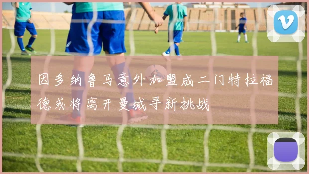 因多纳鲁马意外加盟成二门特拉福德或将离开曼城寻新挑战