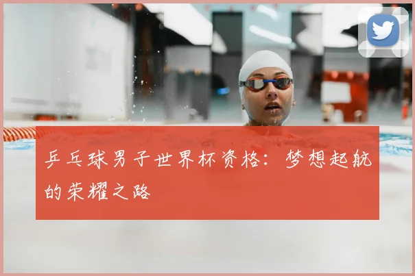 乒乓球男子世界杯资格：梦想起航的荣耀之路