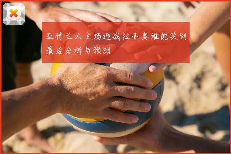 亚特兰大主场迎战拉齐奥谁能笑到最后分析与预测