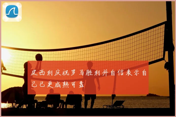 皮西利庆祝罗马胜利并自信表示自己已更成熟可靠