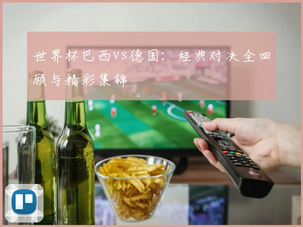 世界杯巴西vs德国：经典对决全回顾与精彩集锦