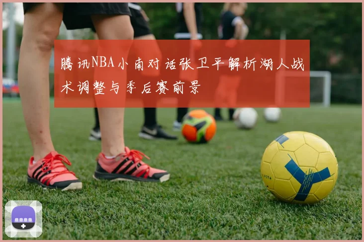 腾讯NBA小南对话张卫平解析湖人战术调整与季后赛前景