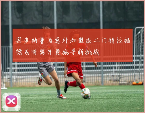 因多纳鲁马意外加盟成二门特拉福德或将离开曼城寻新挑战