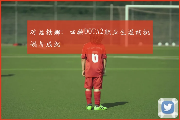对话杨娜：回顾DOTA2职业生涯的挑战与成就