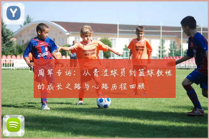 周军专访：从青涩球员到篮球教练的成长之路与心路历程回顾