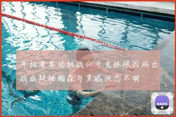 开拓者客场挑战公牛克林根因病出战成疑杨瀚森与罗威状态不明