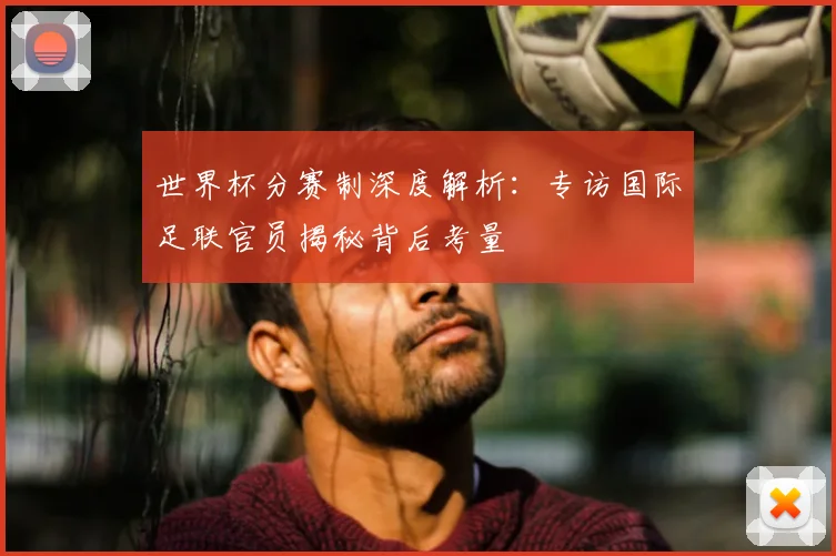 世界杯分赛制深度解析：专访国际足联官员揭秘背后考量