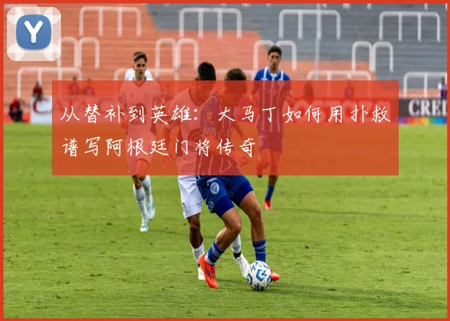 从替补到英雄：大马丁如何用扑救谱写阿根廷门将传奇