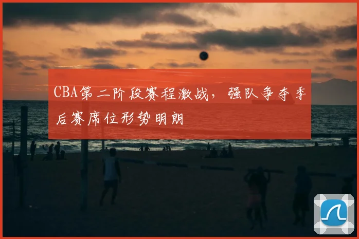 CBA第二阶段赛程激战，强队争夺季后赛席位形势明朗