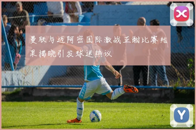 曼联与迈阿密国际激战正酣比赛结果揭晓引发球迷热议