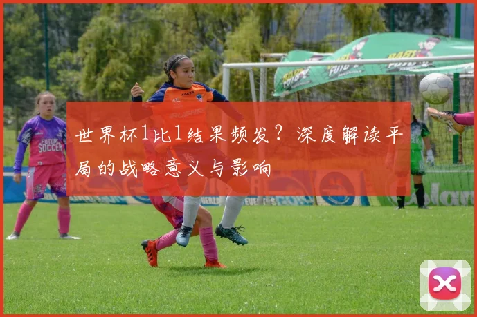 世界杯1比1结果频发？深度解读平局的战略意义与影响