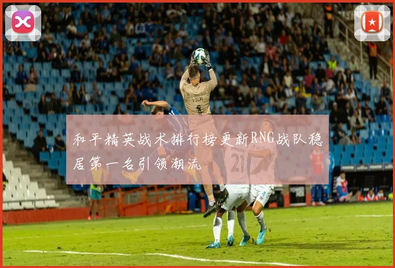 和平精英战术排行榜更新RNG战队稳居第一名引领潮流