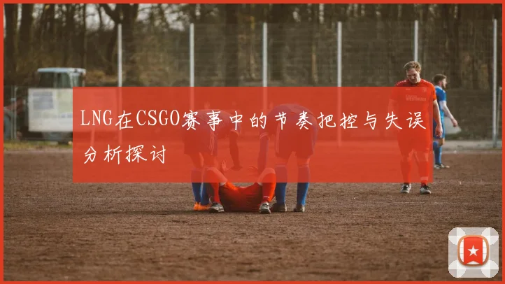 LNG在CSGO赛事中的节奏把控与失误分析探讨