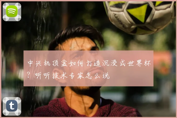 中兴机顶盒如何打造沉浸式世界杯？听听技术专家怎么说