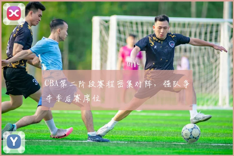 CBA第二阶段赛程密集对阵，强队争夺季后赛席位