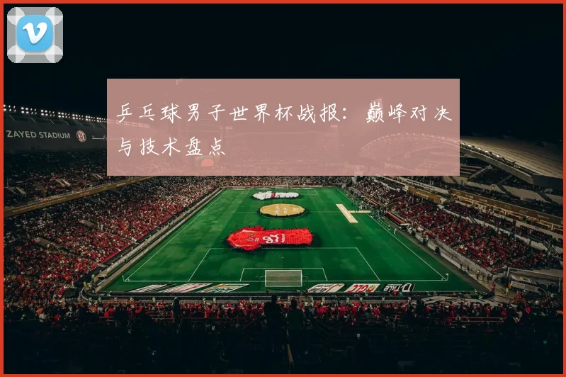 乒乓球男子世界杯战报：巅峰对决与技术盘点