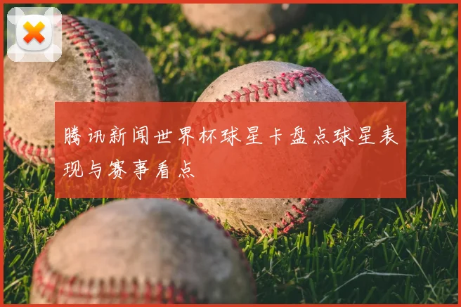 腾讯新闻世界杯球星卡盘点球星表现与赛事看点