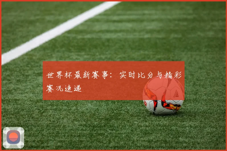 世界杯最新赛事：实时比分与精彩赛况速递