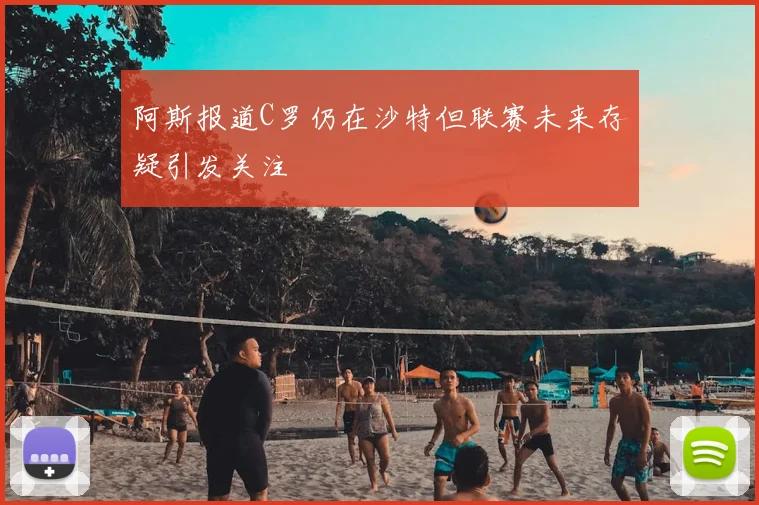 阿斯报道C罗仍在沙特但联赛未来存疑引发关注