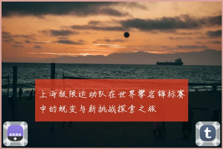 上海极限运动队在世界攀岩锦标赛中的蜕变与新挑战探索之旅