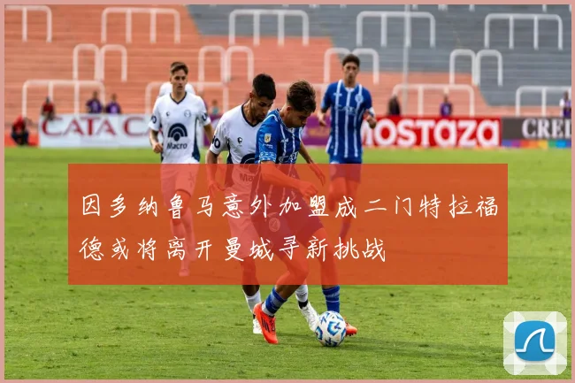 因多纳鲁马意外加盟成二门特拉福德或将离开曼城寻新挑战