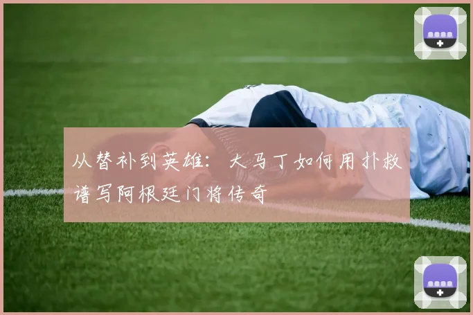 从替补到英雄：大马丁如何用扑救谱写阿根廷门将传奇