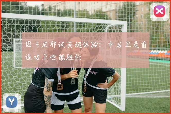 因卡皮耶谈英超体验:中后卫是首选边卫也能胜任