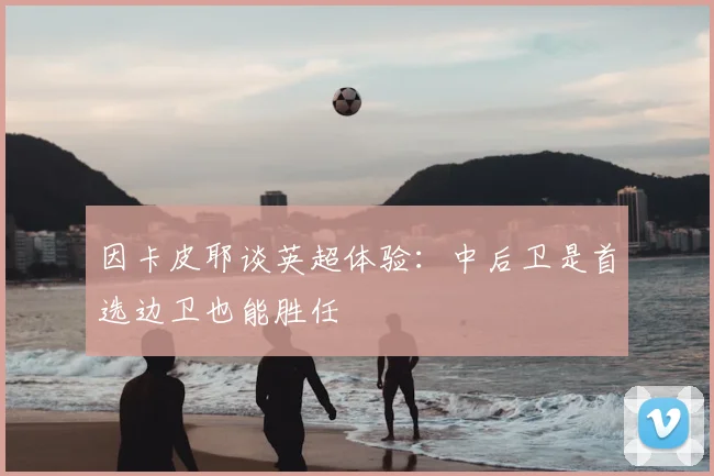 因卡皮耶谈英超体验:中后卫是首选边卫也能胜任