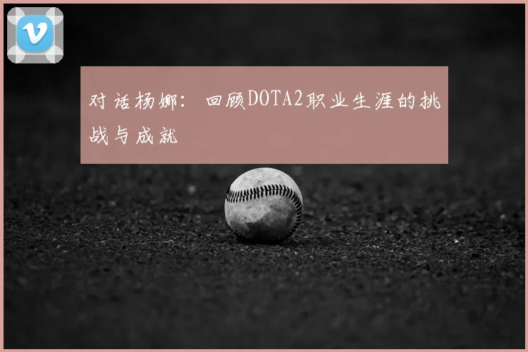 对话杨娜：回顾DOTA2职业生涯的挑战与成就