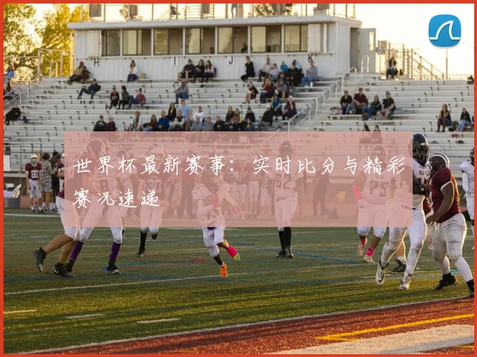 世界杯最新赛事：实时比分与精彩赛况速递