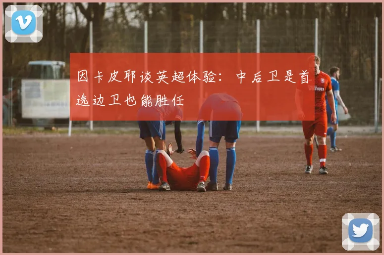 因卡皮耶谈英超体验：中后卫是首选边卫也能胜任