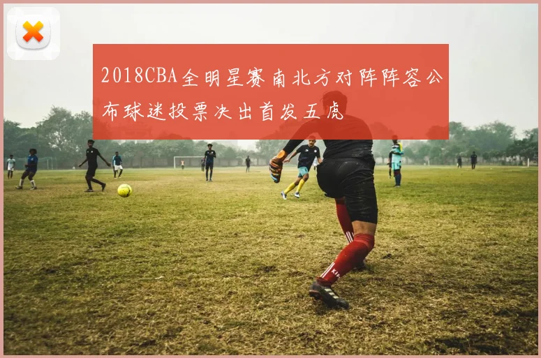 2018CBA全明星赛南北方对阵阵容公布球迷投票决出首发五虎