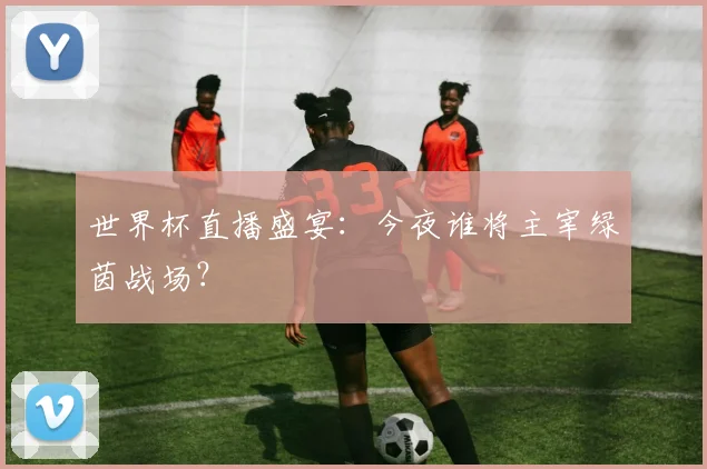世界杯直播盛宴：今夜谁将主宰绿茵战场？