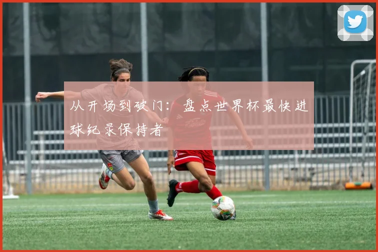从开场到破门：盘点世界杯最快进球纪录保持者