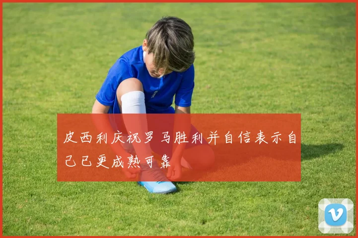 皮西利庆祝罗马胜利并自信表示自己已更成熟可靠