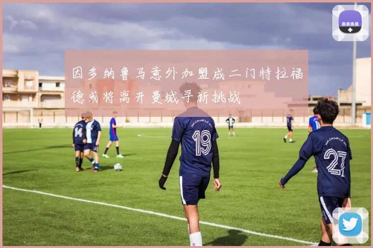 因多纳鲁马意外加盟成二门特拉福德或将离开曼城寻新挑战
