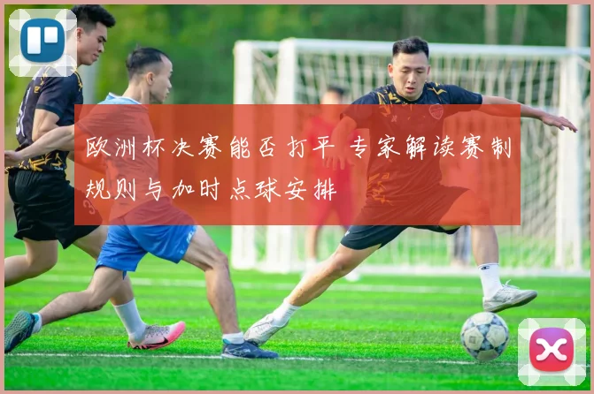 欧洲杯决赛能否打平 专家解读赛制规则与加时点球安排